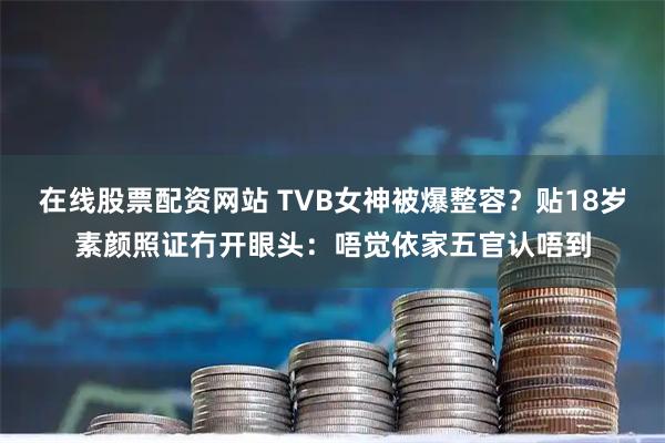 在线股票配资网站 TVB女神被爆整容？贴18岁素颜照证冇开眼头：唔觉依家五官认唔到