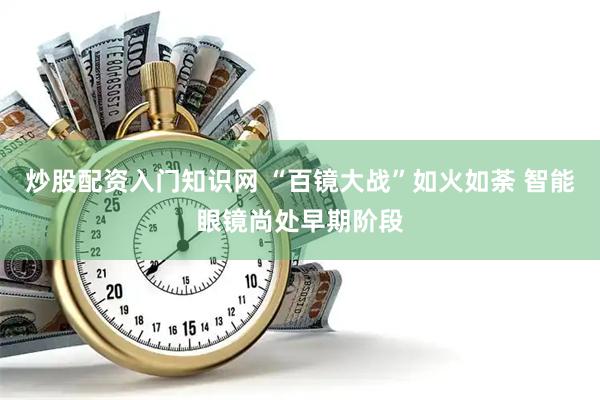 炒股配资入门知识网 “百镜大战”如火如荼 智能眼镜尚处早期阶段