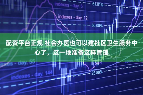 配资平台正规 社会办医也可以建社区卫生服务中心了，这一地准备这样管理
