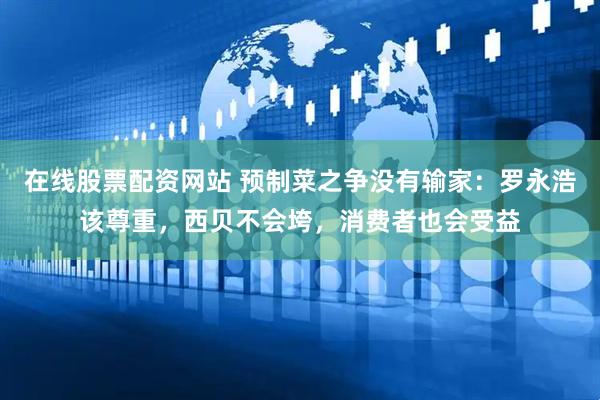 在线股票配资网站 预制菜之争没有输家：罗永浩该尊重，西贝不会垮，消费者也会受益