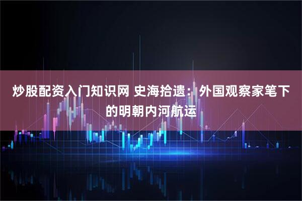 炒股配资入门知识网 史海拾遗：外国观察家笔下的明朝内河航运