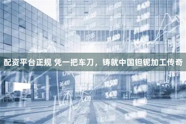 配资平台正规 凭一把车刀，铸就中国钽铌加工传奇