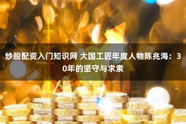 炒股配资入门知识网 大国工匠年度人物陈兆海：30年的坚守与求索