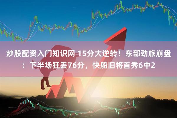 炒股配资入门知识网 15分大逆转！东部劲旅崩盘：下半场狂丢76分，快船旧将首秀6中2