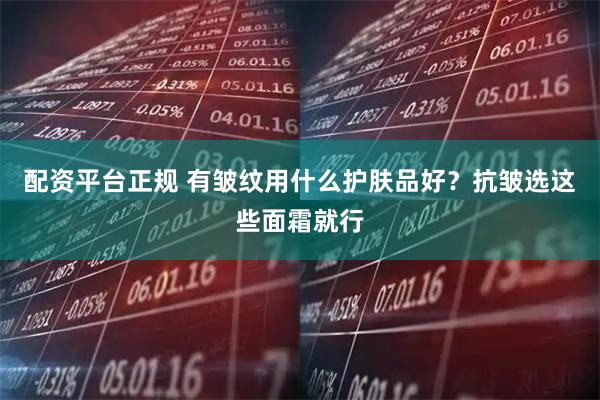 配资平台正规 有皱纹用什么护肤品好？抗皱选这些面霜就行