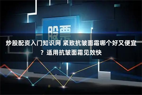 炒股配资入门知识网 紧致抗皱面霜哪个好又便宜？适用抗皱面霜见效快