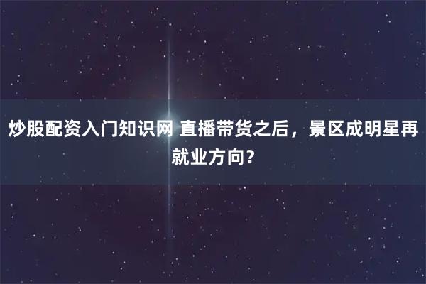 炒股配资入门知识网 直播带货之后，景区成明星再就业方向？