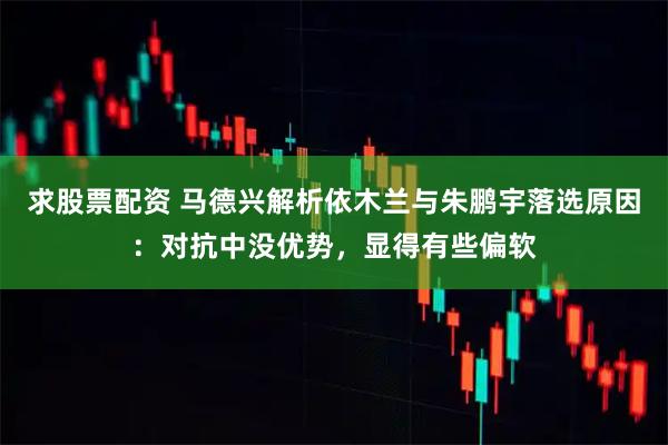 求股票配资 马德兴解析依木兰与朱鹏宇落选原因：对抗中没优势，显得有些偏软