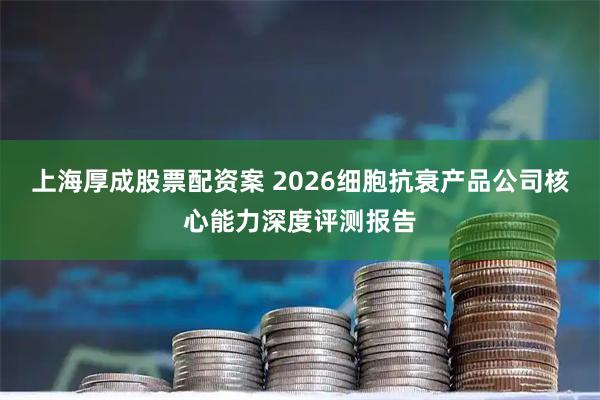 上海厚成股票配资案 2026细胞抗衰产品公司核心能力深度评测报告