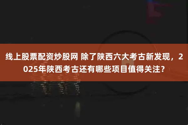 线上股票配资炒股网 除了陕西六大考古新发现，2025年陕西考古还有哪些项目值得关注？