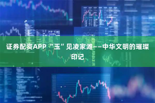 证券配资APP “玉”见凌家滩——中华文明的璀璨印记