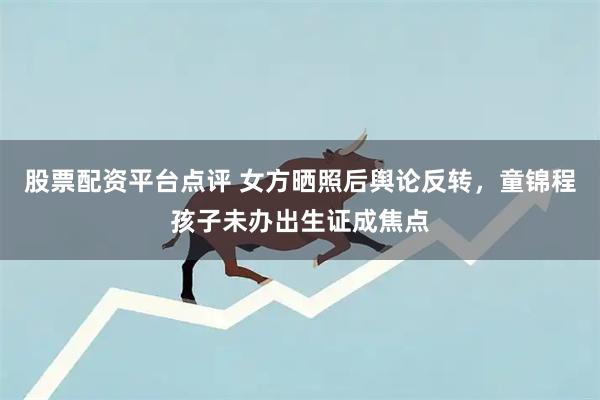 股票配资平台点评 女方晒照后舆论反转，童锦程孩子未办出生证成焦点