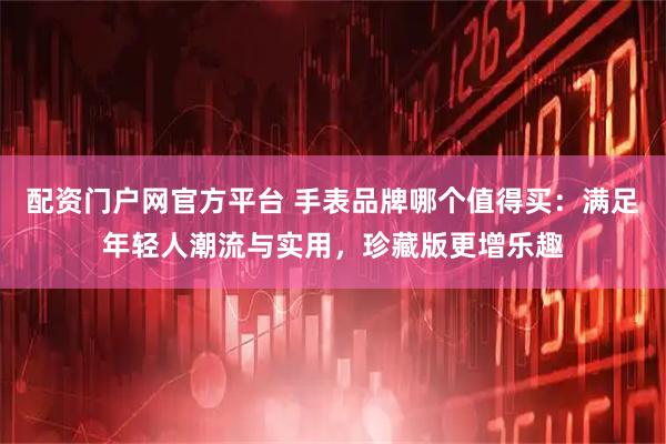 配资门户网官方平台 手表品牌哪个值得买：满足年轻人潮流与实用，珍藏版更增乐趣