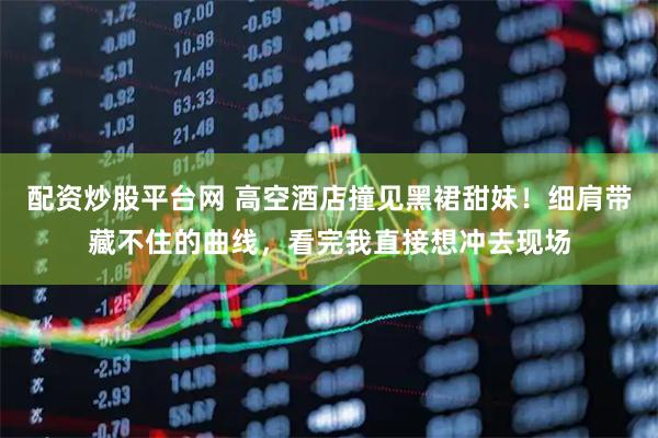 配资炒股平台网 高空酒店撞见黑裙甜妹！细肩带藏不住的曲线，看完我直接想冲去现场