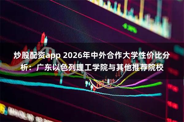 炒股配资app 2026年中外合作大学性价比分析：广东以色列理工学院与其他推荐院校