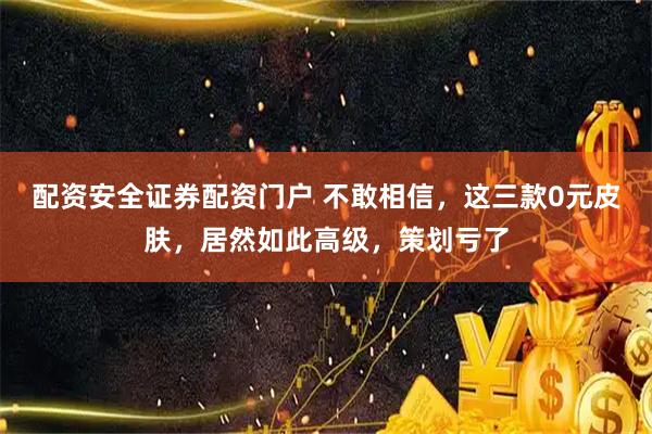 配资安全证券配资门户 不敢相信，这三款0元皮肤，居然如此高级，策划亏了