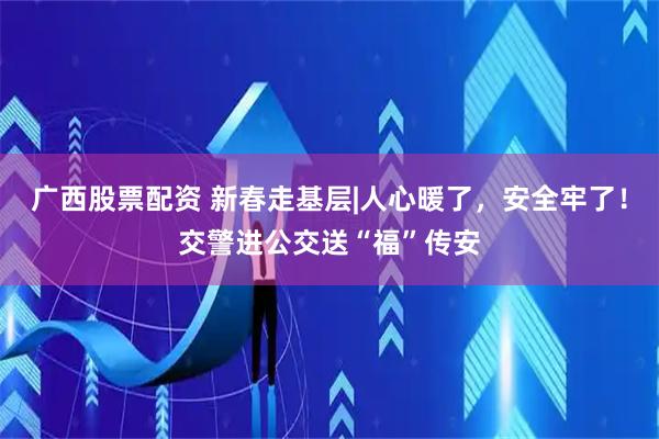广西股票配资 新春走基层|人心暖了，安全牢了！交警进公交送“福”传安