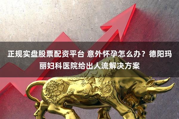 正规实盘股票配资平台 意外怀孕怎么办？德阳玛丽妇科医院给出人流解决方案