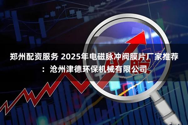 郑州配资服务 2025年电磁脉冲阀膜片厂家推荐：沧州津德环保机械有限公司