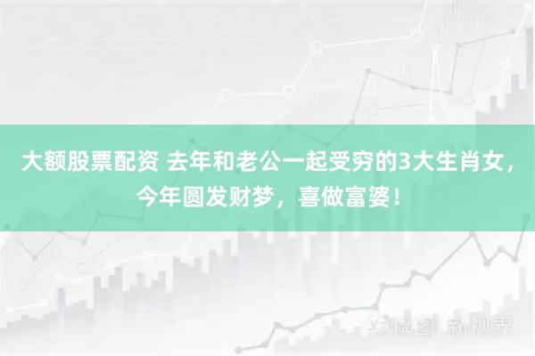 大额股票配资 去年和老公一起受穷的3大生肖女，今年圆发财梦，喜做富婆！
