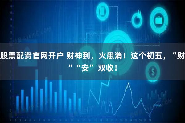 股票配资官网开户 财神到，火患消！这个初五，“财”“安” 双收！