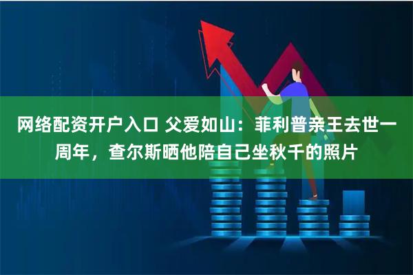 网络配资开户入口 父爱如山：菲利普亲王去世一周年，查尔斯晒他陪自己坐秋千的照片