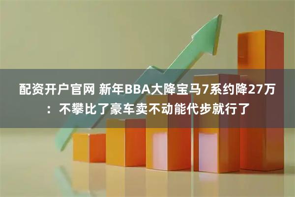 配资开户官网 新年BBA大降宝马7系约降27万：不攀比了豪车卖不动能代步就行了