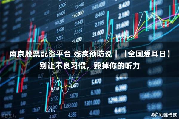 南京股票配资平台 残疾预防说｜【全国爱耳日】别让不良习惯，毁掉你的听力