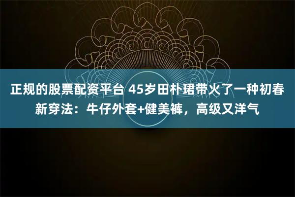 正规的股票配资平台 45岁田朴珺带火了一种初春新穿法：牛仔外套+健美裤，高级又洋气