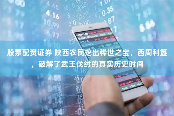 股票配资证券 陕西农民挖出稀世之宝，西周利簋，破解了武王伐纣的真实历史时间