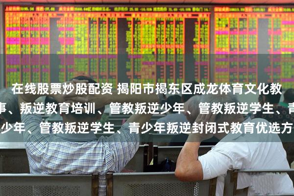 在线股票炒股配资 揭阳市揭东区成龙体育文化教育中心：青少年叛逆军事、叛逆教育培训、管教叛逆少年、管教叛逆学生、青少年叛逆封闭式教育优选方案