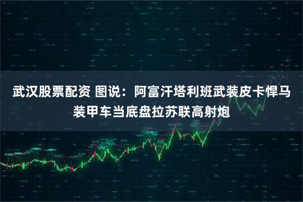 武汉股票配资 图说：阿富汗塔利班武装皮卡悍马装甲车当底盘拉苏联高射炮